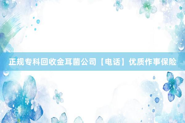 正规专科回收金耳菌公司【电话】优质作事保险