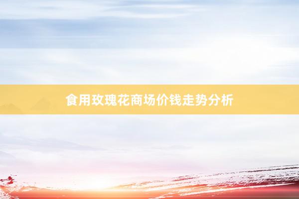 食用玫瑰花商场价钱走势分析